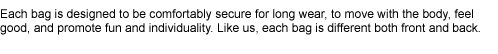 Each bag is designed to be comfortably secure for long wear, to move with the body, feel good, and promote fun and individuality. Like us, each bag is different both front and back.